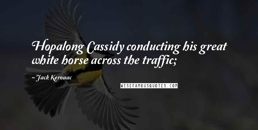 Jack Kerouac Quotes: Hopalong Cassidy conducting his great white horse across the traffic;