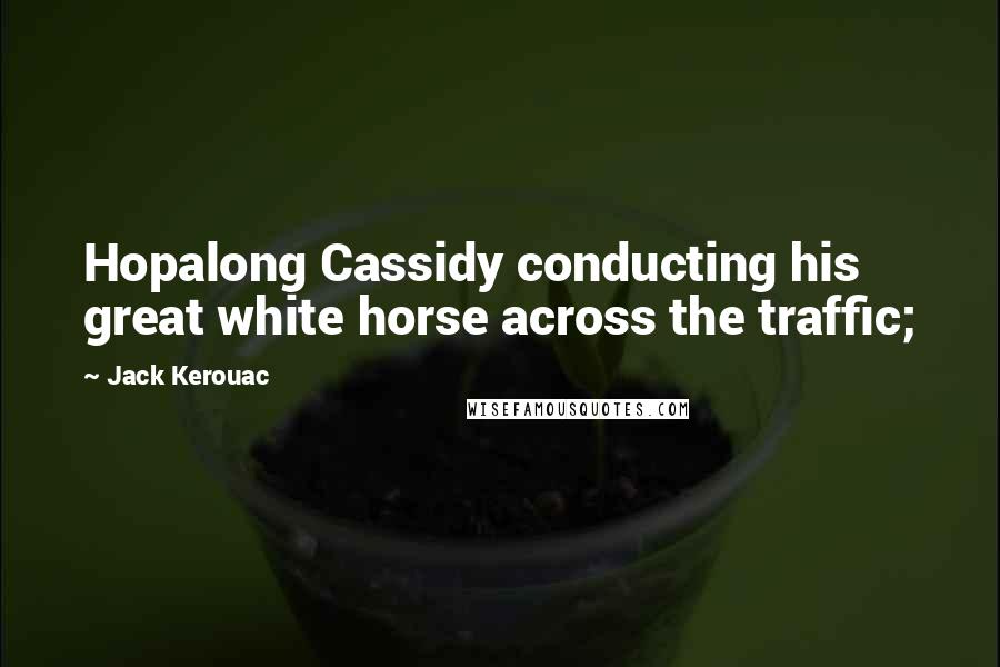 Jack Kerouac Quotes: Hopalong Cassidy conducting his great white horse across the traffic;