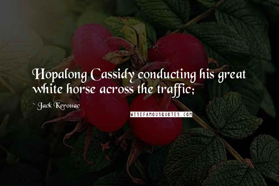 Jack Kerouac Quotes: Hopalong Cassidy conducting his great white horse across the traffic;