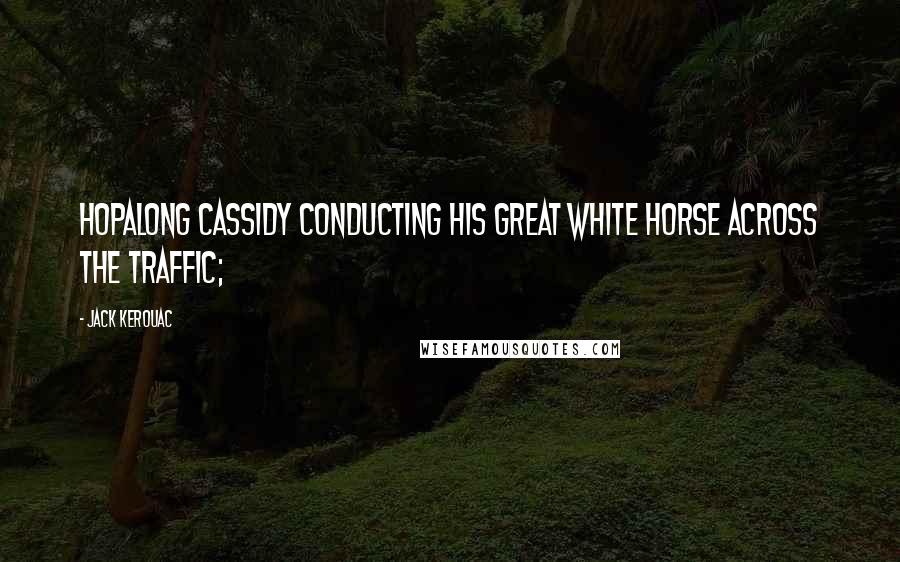 Jack Kerouac Quotes: Hopalong Cassidy conducting his great white horse across the traffic;