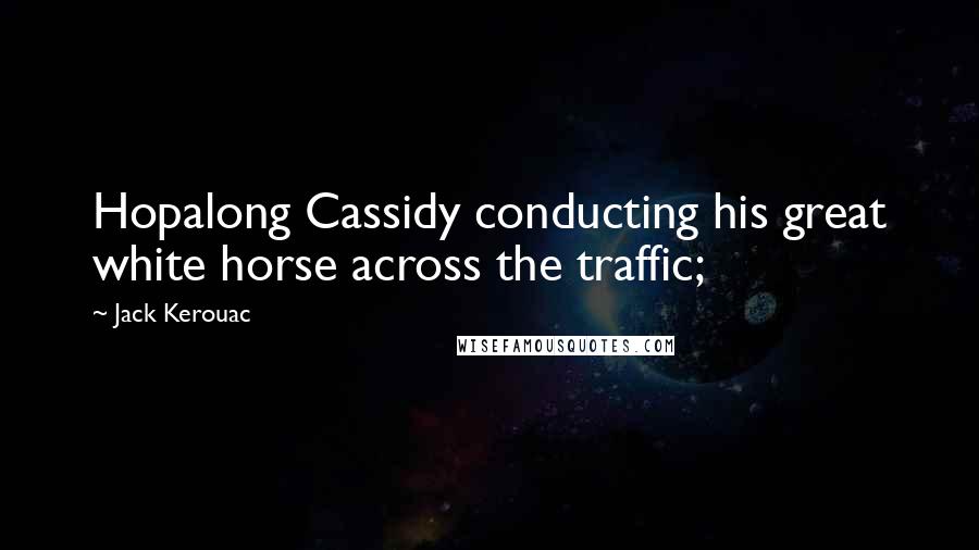 Jack Kerouac Quotes: Hopalong Cassidy conducting his great white horse across the traffic;