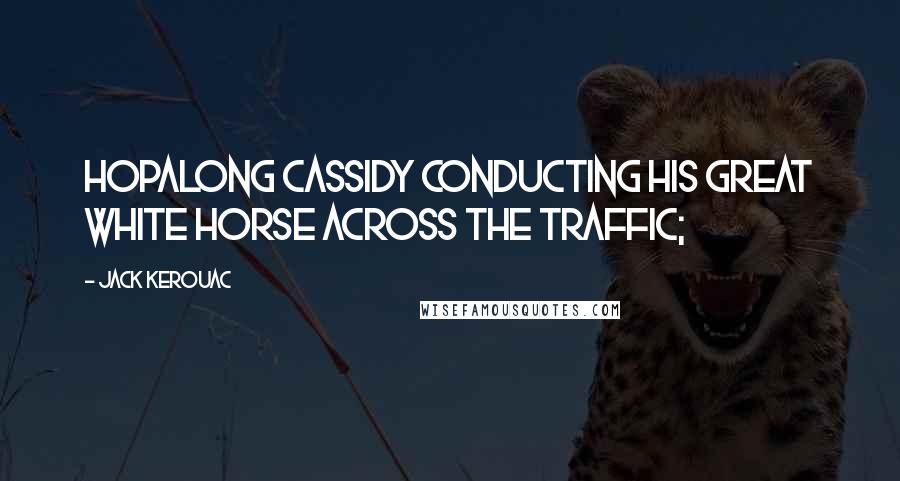 Jack Kerouac Quotes: Hopalong Cassidy conducting his great white horse across the traffic;