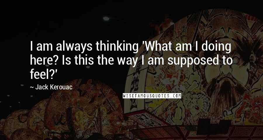 Jack Kerouac Quotes: I am always thinking 'What am I doing here? Is this the way I am supposed to feel?'