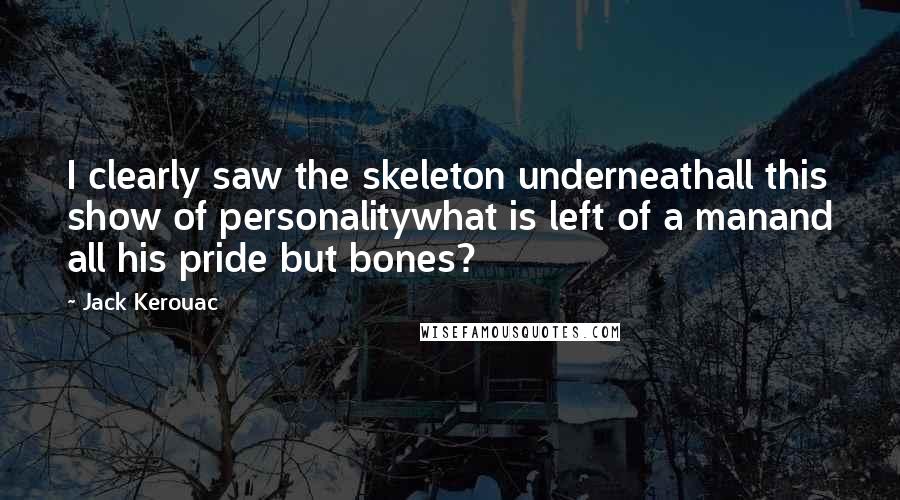Jack Kerouac Quotes: I clearly saw the skeleton underneathall this show of personalitywhat is left of a manand all his pride but bones?
