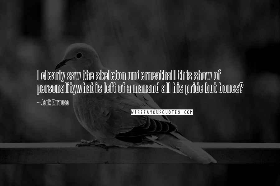 Jack Kerouac Quotes: I clearly saw the skeleton underneathall this show of personalitywhat is left of a manand all his pride but bones?