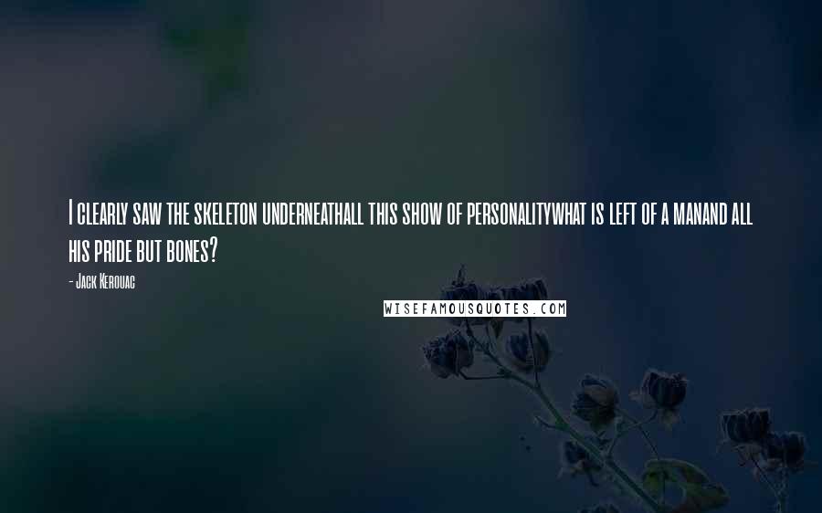 Jack Kerouac Quotes: I clearly saw the skeleton underneathall this show of personalitywhat is left of a manand all his pride but bones?