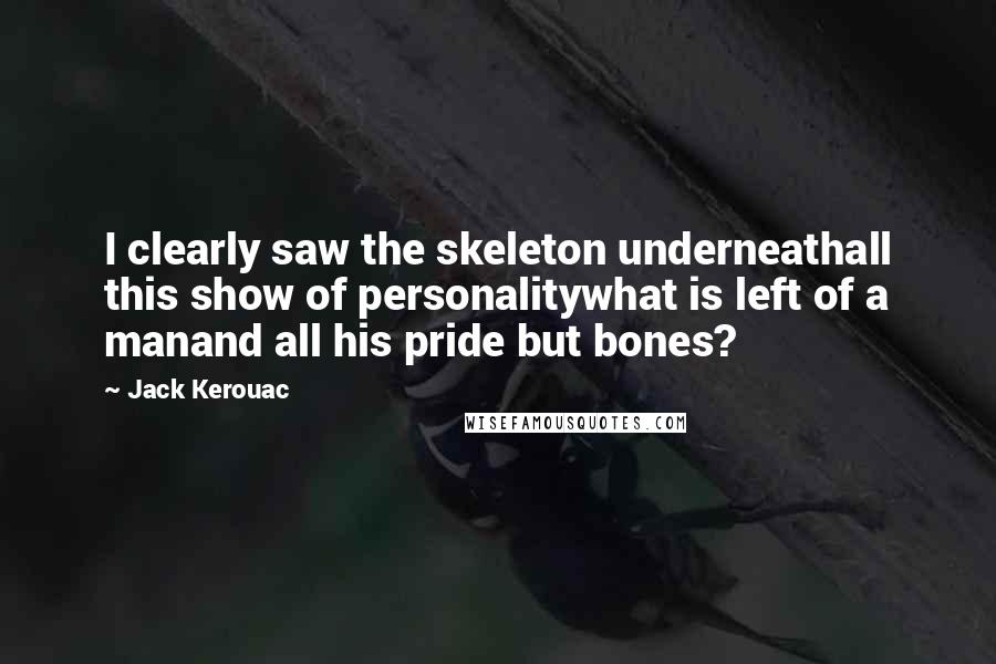 Jack Kerouac Quotes: I clearly saw the skeleton underneathall this show of personalitywhat is left of a manand all his pride but bones?