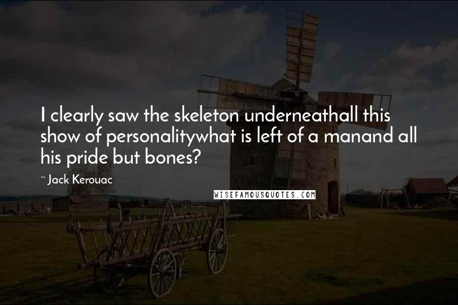 Jack Kerouac Quotes: I clearly saw the skeleton underneathall this show of personalitywhat is left of a manand all his pride but bones?