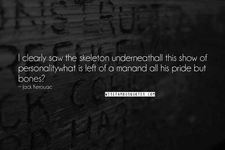 Jack Kerouac Quotes: I clearly saw the skeleton underneathall this show of personalitywhat is left of a manand all his pride but bones?