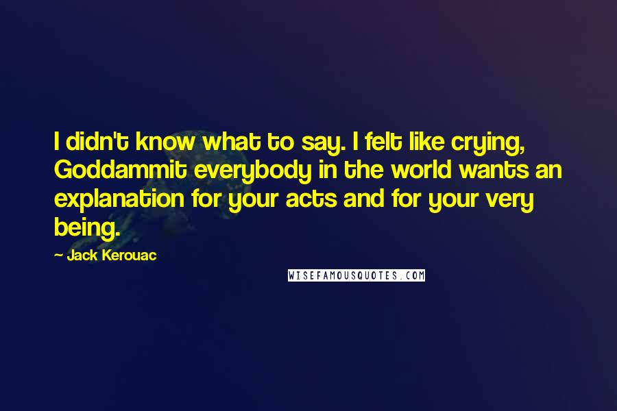 Jack Kerouac Quotes: I didn't know what to say. I felt like crying, Goddammit everybody in the world wants an explanation for your acts and for your very being.