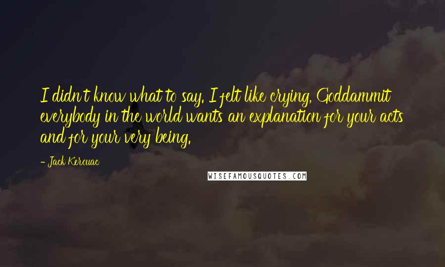 Jack Kerouac Quotes: I didn't know what to say. I felt like crying, Goddammit everybody in the world wants an explanation for your acts and for your very being.