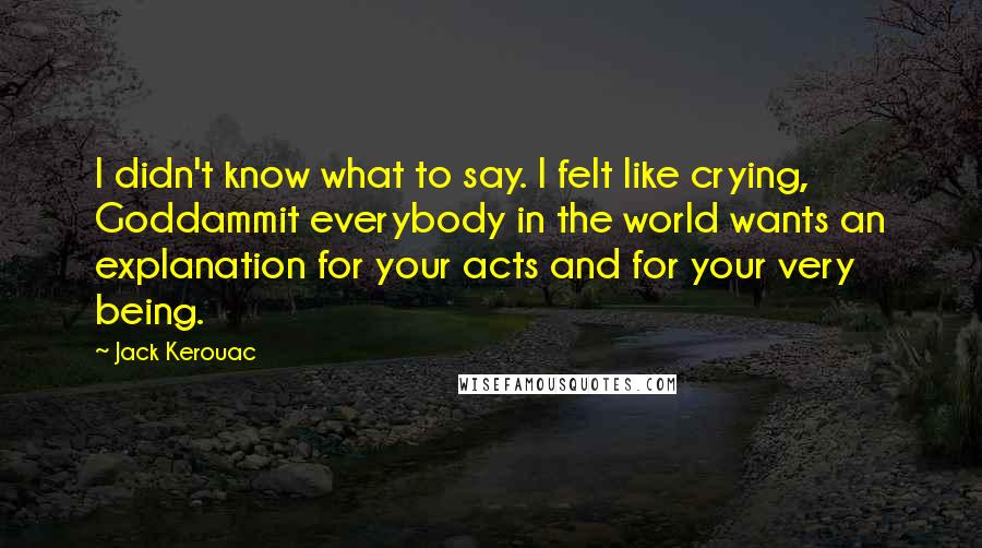 Jack Kerouac Quotes: I didn't know what to say. I felt like crying, Goddammit everybody in the world wants an explanation for your acts and for your very being.