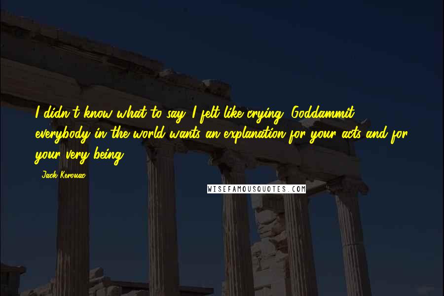 Jack Kerouac Quotes: I didn't know what to say. I felt like crying, Goddammit everybody in the world wants an explanation for your acts and for your very being.