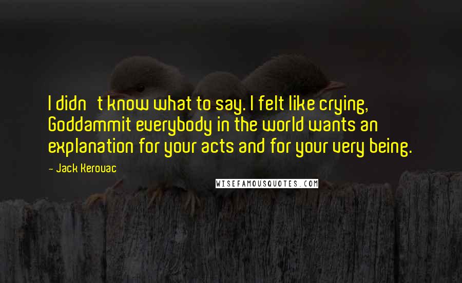 Jack Kerouac Quotes: I didn't know what to say. I felt like crying, Goddammit everybody in the world wants an explanation for your acts and for your very being.