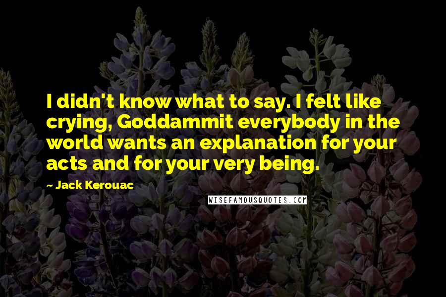 Jack Kerouac Quotes: I didn't know what to say. I felt like crying, Goddammit everybody in the world wants an explanation for your acts and for your very being.
