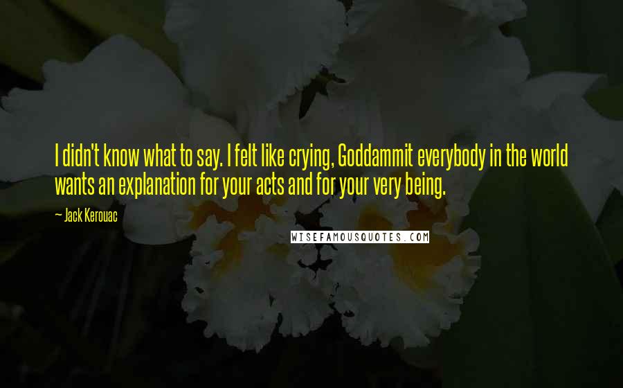 Jack Kerouac Quotes: I didn't know what to say. I felt like crying, Goddammit everybody in the world wants an explanation for your acts and for your very being.
