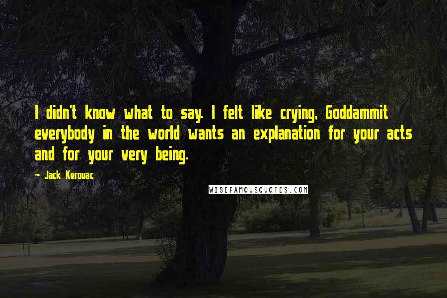 Jack Kerouac Quotes: I didn't know what to say. I felt like crying, Goddammit everybody in the world wants an explanation for your acts and for your very being.