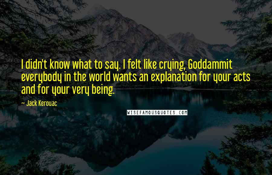 Jack Kerouac Quotes: I didn't know what to say. I felt like crying, Goddammit everybody in the world wants an explanation for your acts and for your very being.