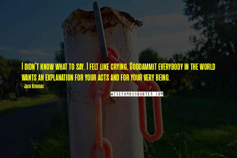 Jack Kerouac Quotes: I didn't know what to say. I felt like crying, Goddammit everybody in the world wants an explanation for your acts and for your very being.