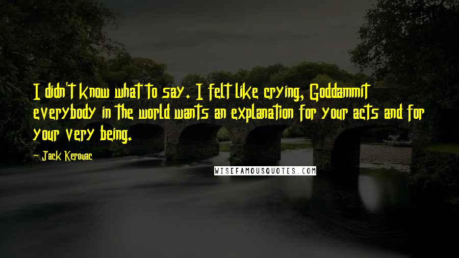 Jack Kerouac Quotes: I didn't know what to say. I felt like crying, Goddammit everybody in the world wants an explanation for your acts and for your very being.