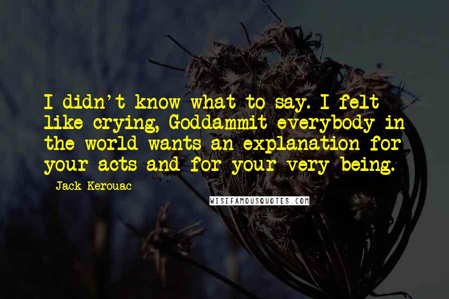 Jack Kerouac Quotes: I didn't know what to say. I felt like crying, Goddammit everybody in the world wants an explanation for your acts and for your very being.
