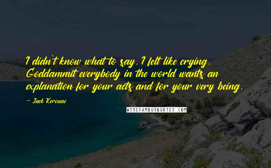 Jack Kerouac Quotes: I didn't know what to say. I felt like crying, Goddammit everybody in the world wants an explanation for your acts and for your very being.