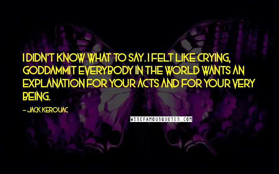 Jack Kerouac Quotes: I didn't know what to say. I felt like crying, Goddammit everybody in the world wants an explanation for your acts and for your very being.