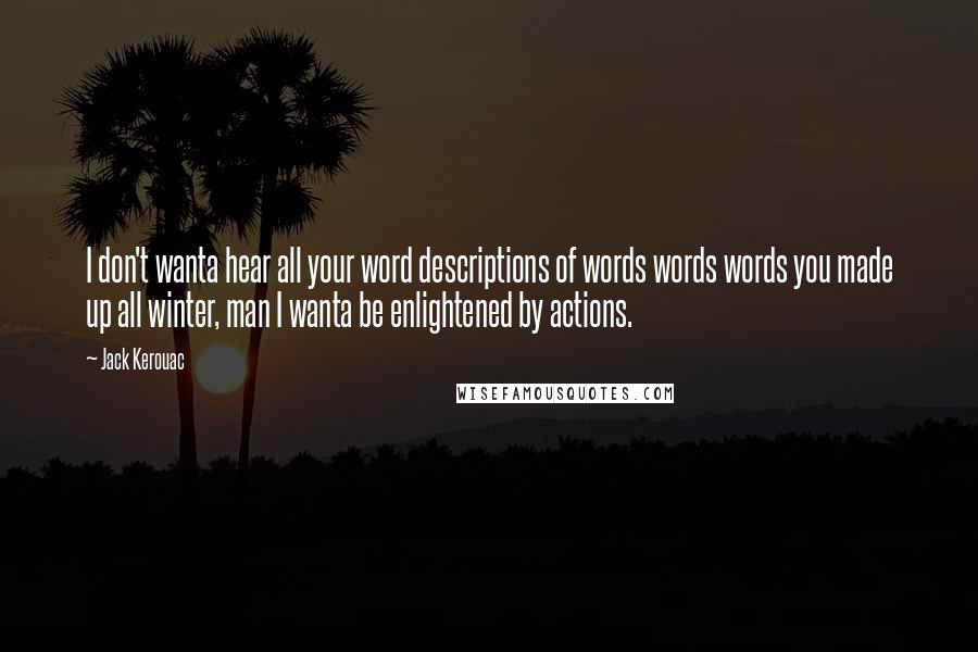Jack Kerouac Quotes: I don't wanta hear all your word descriptions of words words words you made up all winter, man I wanta be enlightened by actions.