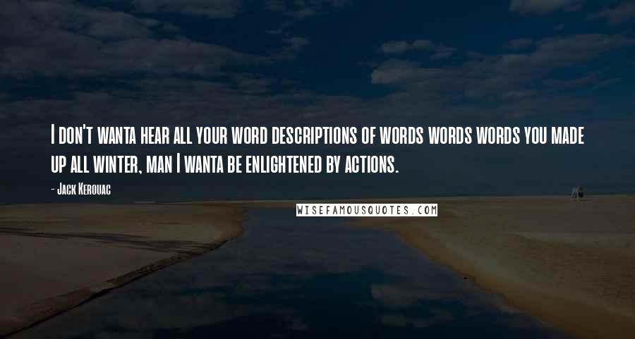Jack Kerouac Quotes: I don't wanta hear all your word descriptions of words words words you made up all winter, man I wanta be enlightened by actions.