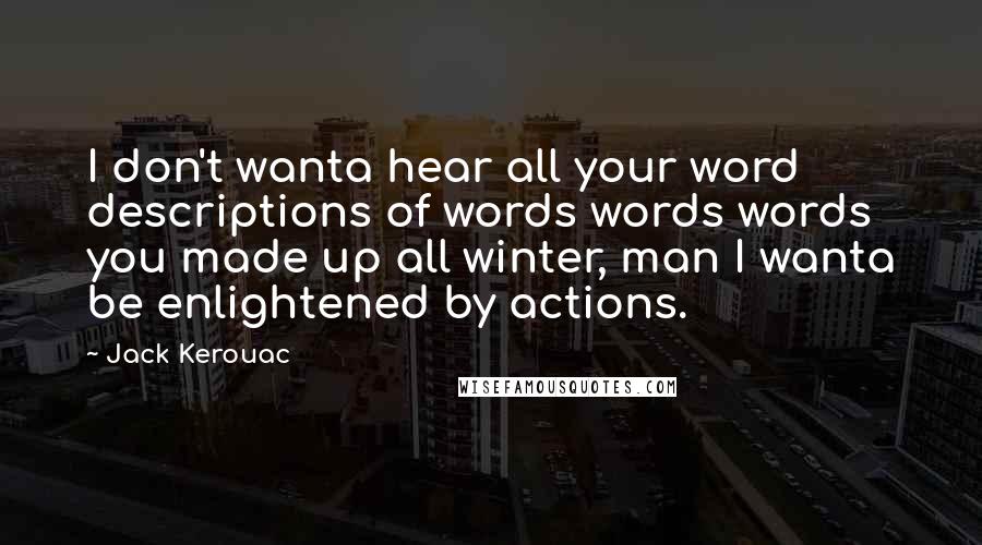 Jack Kerouac Quotes: I don't wanta hear all your word descriptions of words words words you made up all winter, man I wanta be enlightened by actions.