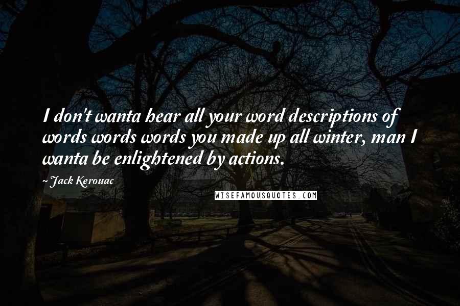 Jack Kerouac Quotes: I don't wanta hear all your word descriptions of words words words you made up all winter, man I wanta be enlightened by actions.