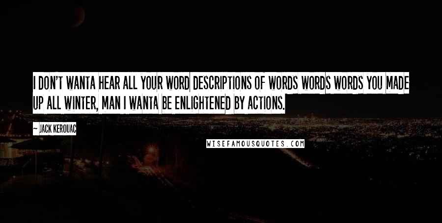 Jack Kerouac Quotes: I don't wanta hear all your word descriptions of words words words you made up all winter, man I wanta be enlightened by actions.