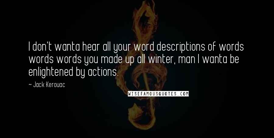Jack Kerouac Quotes: I don't wanta hear all your word descriptions of words words words you made up all winter, man I wanta be enlightened by actions.
