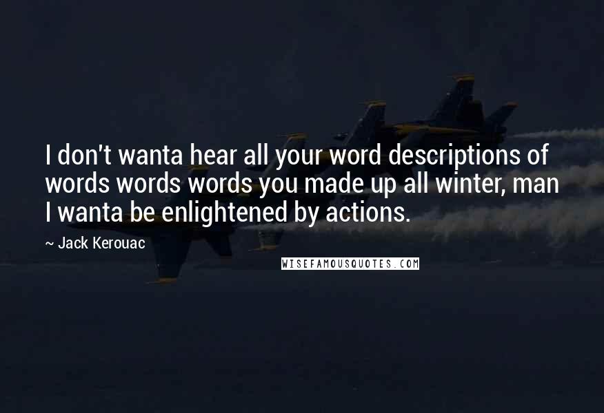 Jack Kerouac Quotes: I don't wanta hear all your word descriptions of words words words you made up all winter, man I wanta be enlightened by actions.