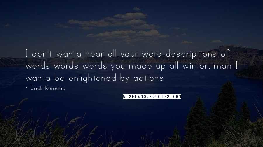 Jack Kerouac Quotes: I don't wanta hear all your word descriptions of words words words you made up all winter, man I wanta be enlightened by actions.