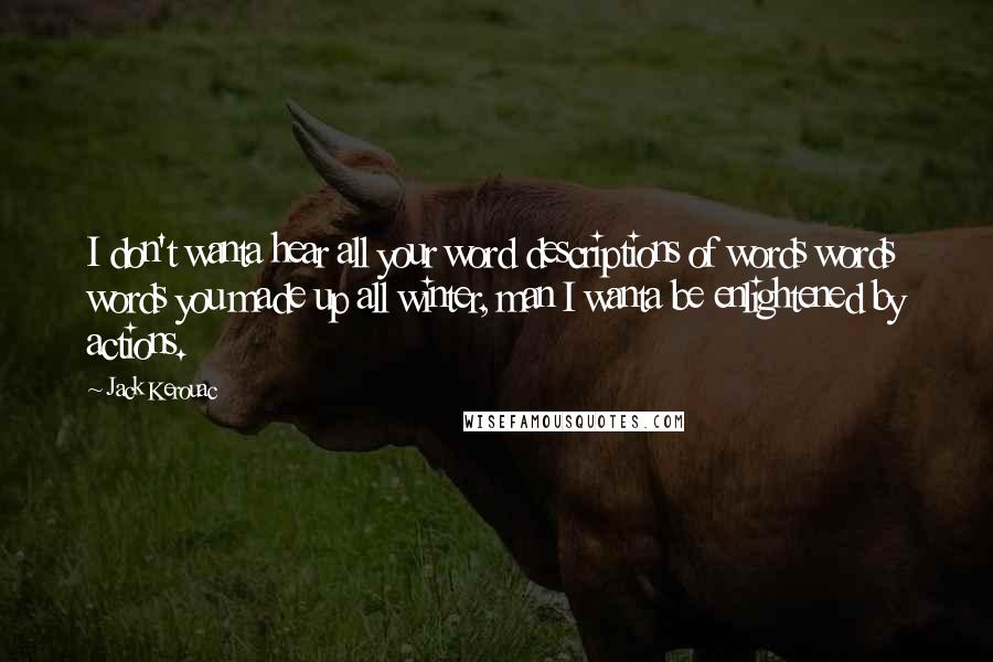 Jack Kerouac Quotes: I don't wanta hear all your word descriptions of words words words you made up all winter, man I wanta be enlightened by actions.