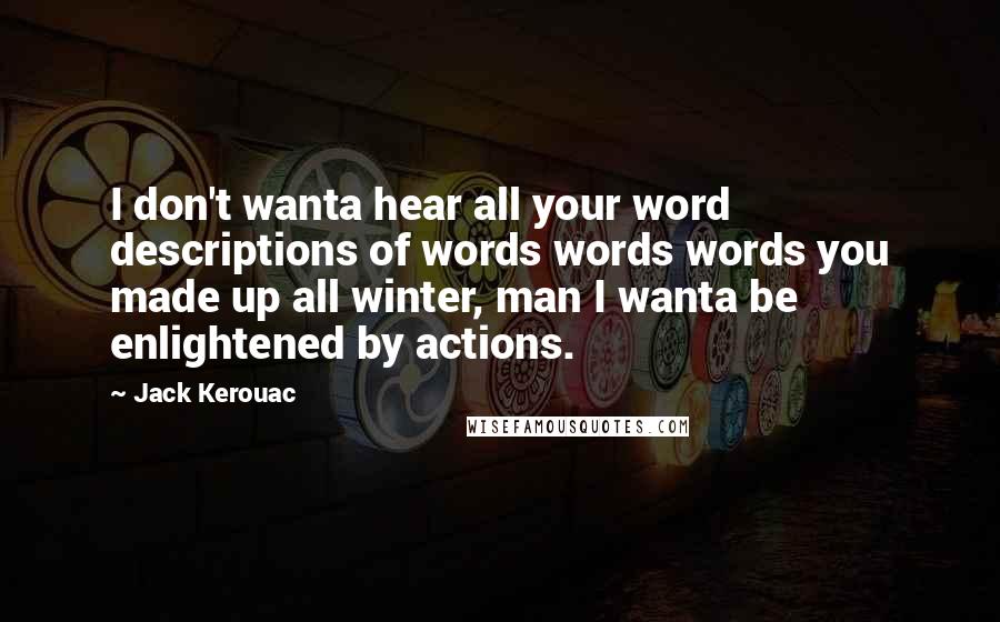 Jack Kerouac Quotes: I don't wanta hear all your word descriptions of words words words you made up all winter, man I wanta be enlightened by actions.