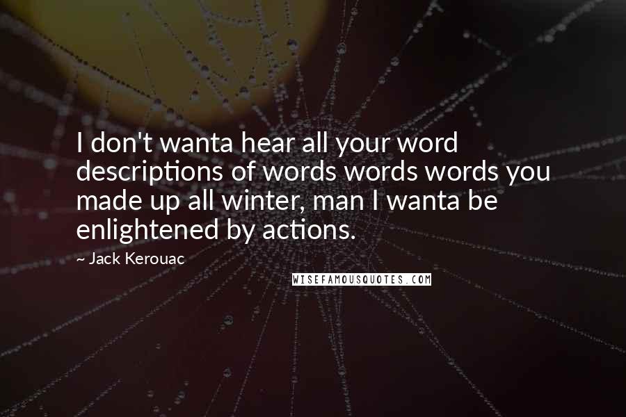 Jack Kerouac Quotes: I don't wanta hear all your word descriptions of words words words you made up all winter, man I wanta be enlightened by actions.