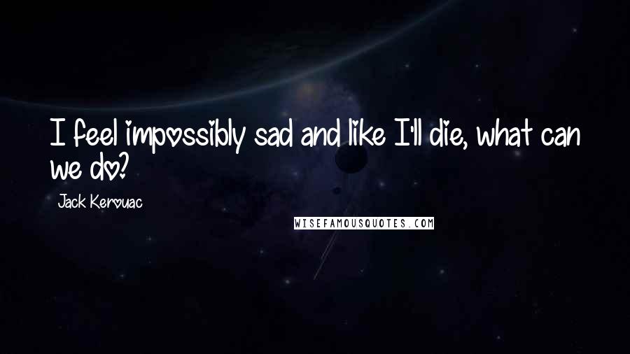 Jack Kerouac Quotes: I feel impossibly sad and like I'll die, what can we do?