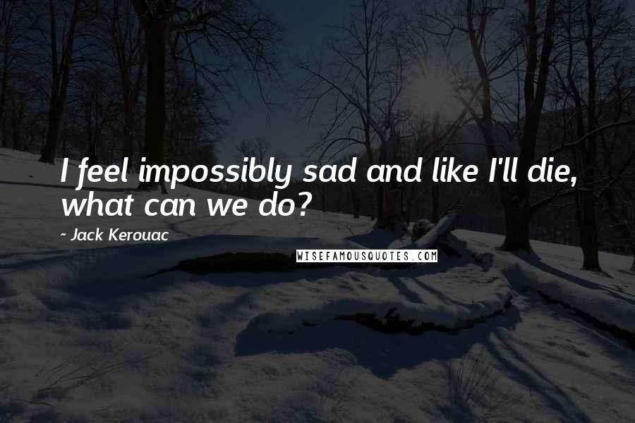 Jack Kerouac Quotes: I feel impossibly sad and like I'll die, what can we do?