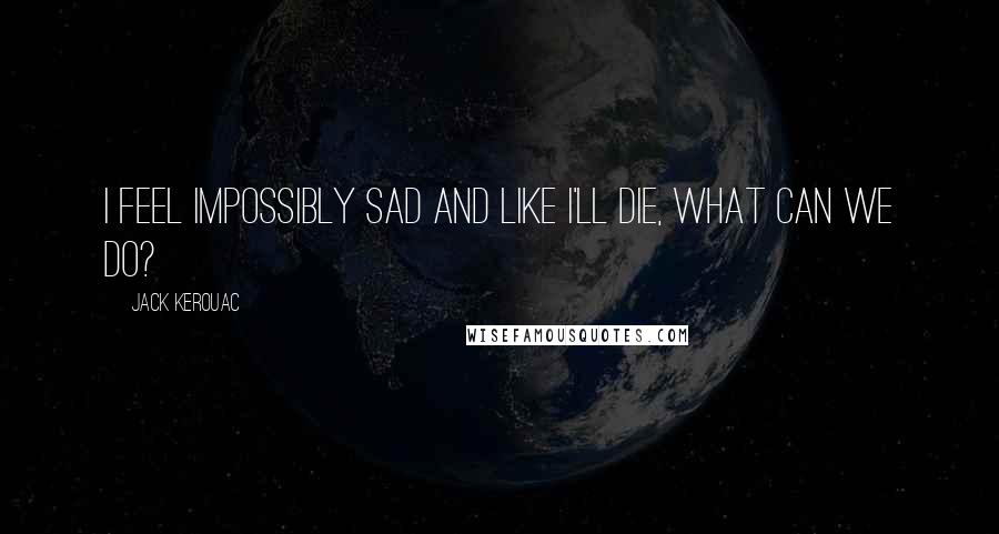 Jack Kerouac Quotes: I feel impossibly sad and like I'll die, what can we do?