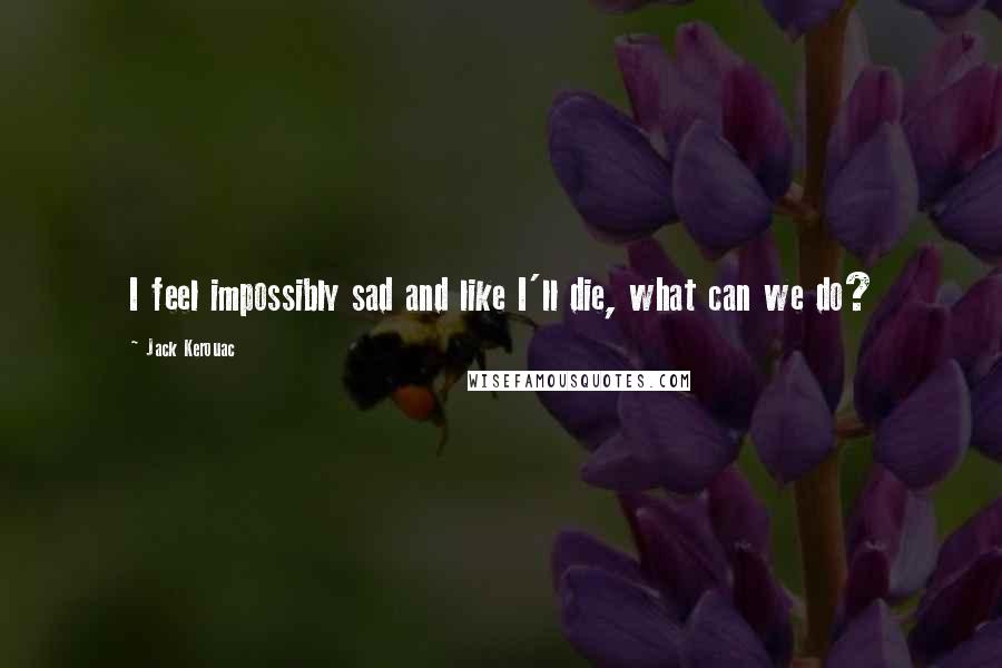 Jack Kerouac Quotes: I feel impossibly sad and like I'll die, what can we do?