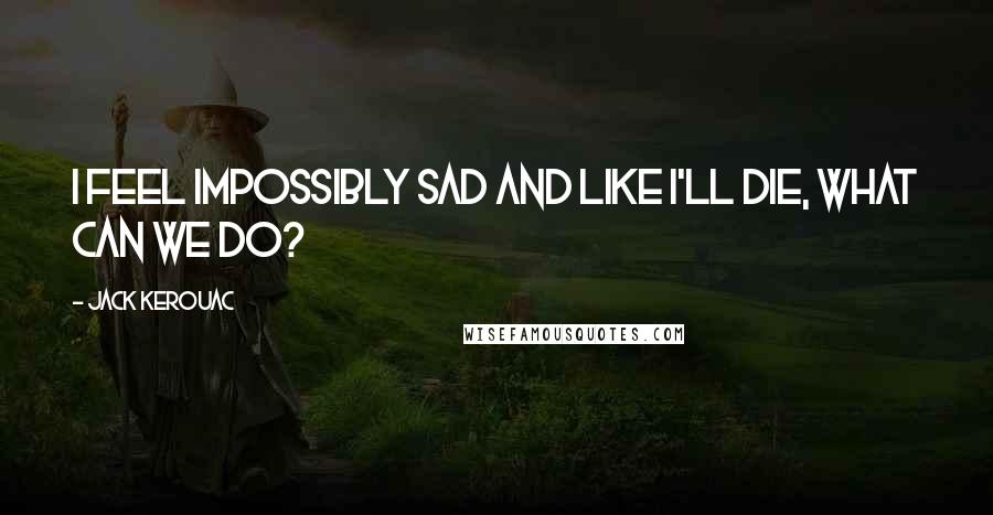 Jack Kerouac Quotes: I feel impossibly sad and like I'll die, what can we do?