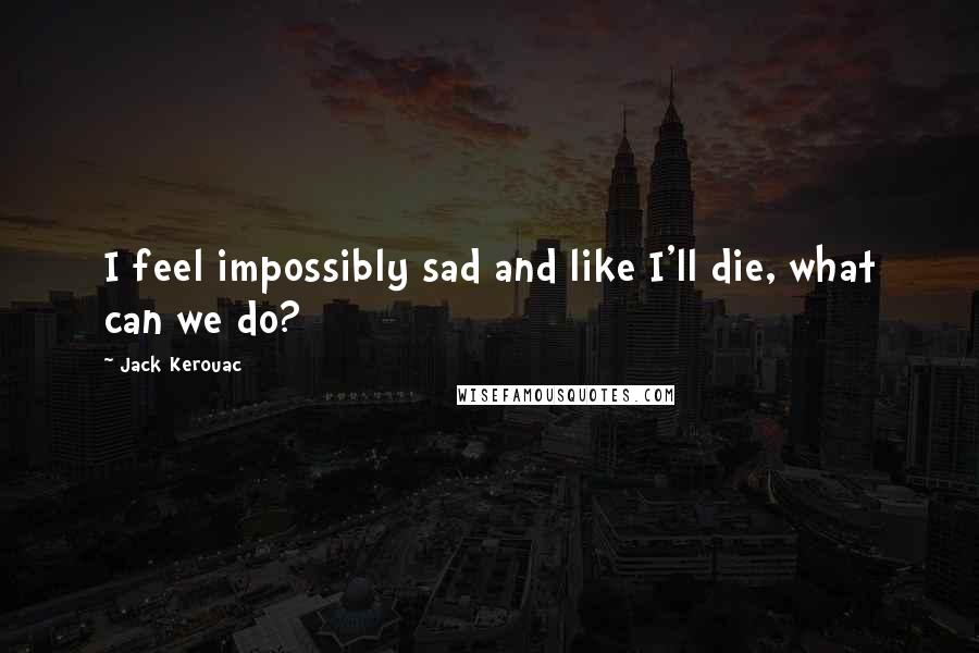 Jack Kerouac Quotes: I feel impossibly sad and like I'll die, what can we do?