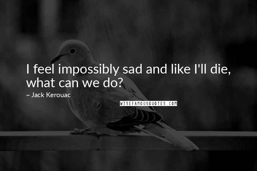 Jack Kerouac Quotes: I feel impossibly sad and like I'll die, what can we do?