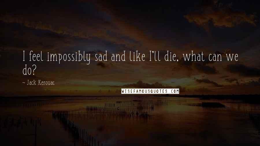 Jack Kerouac Quotes: I feel impossibly sad and like I'll die, what can we do?