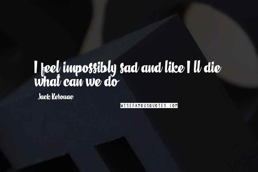 Jack Kerouac Quotes: I feel impossibly sad and like I'll die, what can we do?