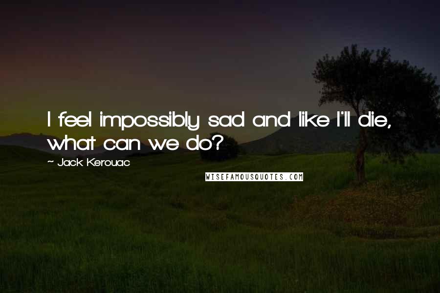 Jack Kerouac Quotes: I feel impossibly sad and like I'll die, what can we do?