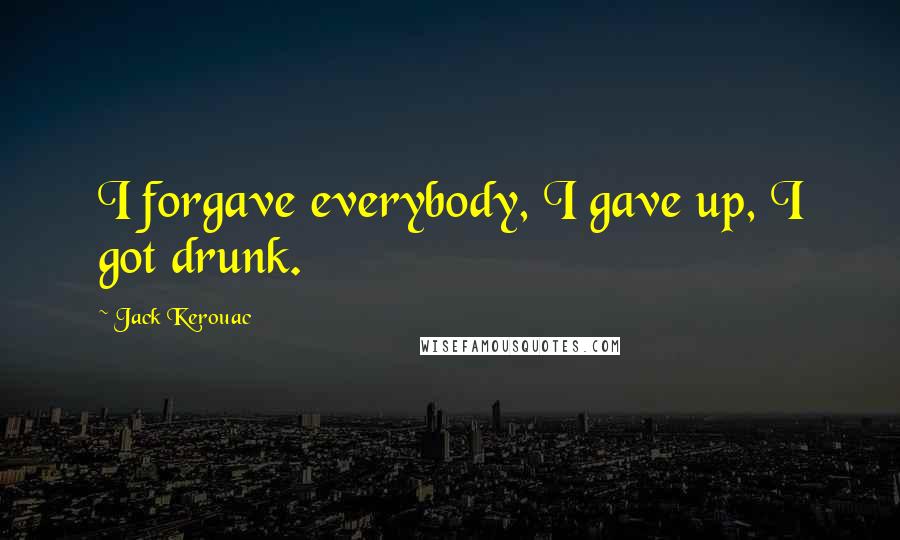 Jack Kerouac Quotes: I forgave everybody, I gave up, I got drunk.