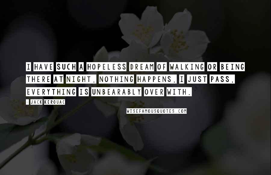 Jack Kerouac Quotes: I have such a hopeless dream of walking or being there at night, nothing happens, I just pass, everything is unbearably over with.